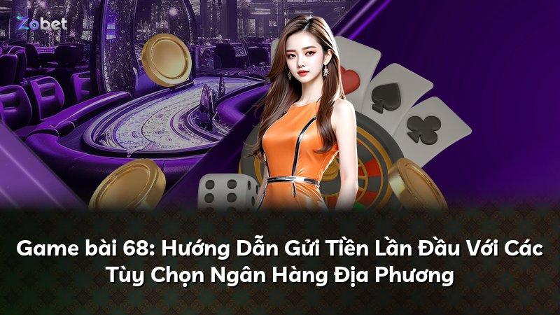 Game bài 68: Hướng Dẫn Gửi Tiền Lần Đầu Với Các Tùy Chọn Ngân Hàng Địa Phương